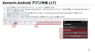 42
1. [すべて保存] アイコンをクリックして、ソースコードを保存します。
2. [AVD_for_Nexus_5_by_Google (Android 6.0 – API 23)] をクリックして、先ほど起動した Android Emulator へ
のデバッグ実行をします。
3. Android Emulator 上にアプリが実行されています。[1-855-Xamarin] を [Azure-Daisuki] に変更します。
4. [変換] ボタンをクリックします。
5. [CALL] ボタンが、[CALL 29873-3247854] に変更されていることを確認します。
Xamarin.Android アプリ作成 (17)
1 2
3
4
5
 