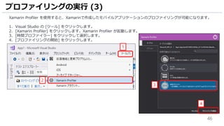 46
Xamarin Profiler を使用すると、Xamarinで作成したモバイルアプリケーションのプロファイリングが可能になります。
1. Visual Studio の [ツール] をクリックします。
2. [Xamarin Profiler] をクリックします。Xamarin Profiler が起動します。
3. [時間プロファイラー] をクリックして選択します。
4. [プロファイリングの開始] をクリックします。
プロファイリングの実行 (3)
2
1
3
4
 