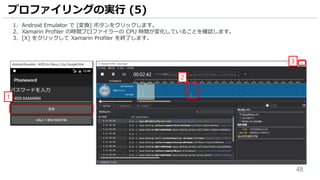 48
1. Android Emulator で [変換] ボタンをクリックします。
2. Xamarin Profiler の時間プロファイラーの CPU 時間が変化していることを確認します。
3. [X] をクリックして Xamarin Profiler を終了します。
プロファイリングの実行 (5)
1
2
3
 