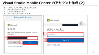 6
1. マイクロソフトアカウントを入力します。
2. [次へ] をクリックします。
3. パスワードを入力します。
4. [サインイン] をクリックします。
Visual Studio Mobile Center のアカウント作成 (2)
1
3
4
2
 