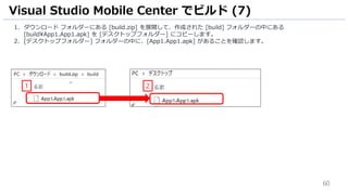 60
1. ダウンロード フォルダーにある [build.zip] を展開して、作成された [build] フォルダーの中にある
[buildApp1.App1.apk] を [デスクトップフォルダー] にコピーします。
2. [デスクトップフォルダー] フォルダーの中に、[App1.App1.apk] があることを確認します。
Visual Studio Mobile Center でビルド (7)
1 2
 