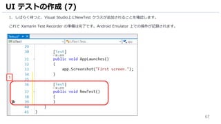 67
1. しばらく待つと、Visual Studio上にNewTest クラスが追加されることを確認します。
これで Xamarin Test Recorder の準備は完了です。Android Emulator 上での操作が記録されます。
UI テストの作成 (7)
1
 