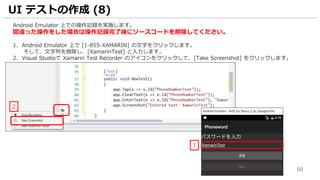 68
Android Emulator 上での操作記録を実施します。
間違った操作をした場合は操作記録完了後にソースコードを削除してください。
1. Android Emulator 上で [1-855-XAMARIN] の文字をクリックします。
そして、文字列を削除し、[XamarinTest] と入力します。
2. Visual Studioで Xamarin Test Recorder のアイコンをクリックして、[Take Screenshot] をクリックします。
UI テストの作成 (8)
1
2
 
