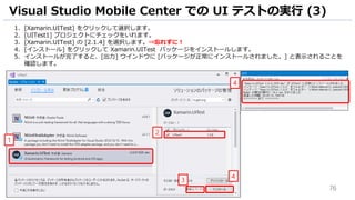 76
1. [Xamarin.UITest] をクリックして選択します。
2. [UITest1] プロジェクトにチェックをいれます。
3. [Xamarin.UITest] の [2.1.4] を選択します。⇒忘れずに！
4. [インストール] をクリックして Xamarin.UITest パッケージをインストールします。
5. インストールが完了すると、[出力] ウインドウに [パッケージが正常にインストールされました。] と表示されることを
確認します。
Visual Studio Mobile Center での UI テストの実行 (3)
1
2
4
4
3
 