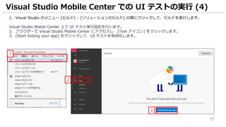77
1. Visual Studio のメニュー [ビルド] – [ソリューションのビルド] の順にクリックして、ビルドを実行します。
Visual Studio Mobile Center 上で UI テスト実行設定を行います。
2. ブラウザーで Visual Studio Mobile Center にアクセスし、[Test アイコン] をクリックします。
3. [Start testing your app] をクリックして、UI テストを有効化します。
Visual Studio Mobile Center での UI テストの実行 (4)
1
2
3
 