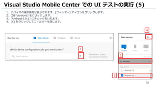 78
1. デバイスの選択画面が表示されます。[フィルター] アイコンをクリックします。
2. [OS Versions] をクリックします。
3. [Android 6.0.1] にチェックをいれます。
4. [X] をクリックしてフィルターを閉じます。
Visual Studio Mobile Center での UI テストの実行 (5)
1
2
3
4
 