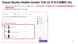 79
1. Android 6.0.1 OS のデバイスを 3 つ選択します。リストの上から 3 つ選択するとテスト実行時間の待ち時間が増える
場合があります。
2. [Select 3 devices] をクリックします。
Visual Studio Mobile Center での UI テストの実行 (6)
1
2
 