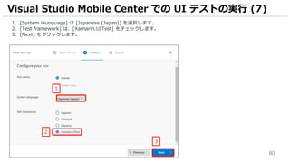 80
1. [System launguage] は [Japanese (Japan)] を選択します。
2. [Test framework] は、[Xamarin.UITest] をチェックします。
3. [Next] をクリックします。
Visual Studio Mobile Center での UI テストの実行 (7)
1
2
3
 