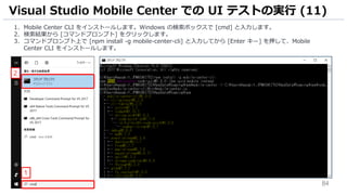 84
1. Mobile Center CLI をインストールします。Windows の検索ボックスで [cmd] と入力します。
2. 検索結果から [コマンドプロンプト] をクリックします。
3. コマンドプロンプト上で [npm install -g mobile-center-cli] と入力してから [Enter キー] を押して、Mobile
Center CLI をインストールします。
Visual Studio Mobile Center での UI テストの実行 (11)
2
1
 