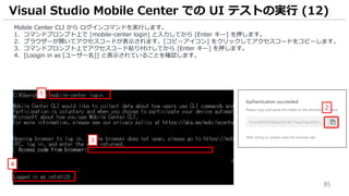 85
Mobile Center CLI から ログインコマンドを実行します。
1. コマンドプロンプト上で [mobile-center login] と入力してから [Enter キー] を押します。
2. ブラウザーが開いてアクセスコードが表示されます。[コピーアイコン] をクリックしてアクセスコードをコピーします。
3. コマンドプロンプト上でアクセスコード貼り付けしてから [Enter キー] を押します。
4. [Loogin in as [ユーザー名]] と表示されていることを確認します。
Visual Studio Mobile Center での UI テストの実行 (12)
1
3
2
4
 