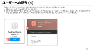 95
今回は、マイクロソフトアカウントに紐づいたメールボックスにメールが届いています。
1. 届いたメールの [Install] をクリックします。
2. PC からアクセスすると、[Android デバイスからアクセスしないとインストールできない] 旨のメッセージが表示されて
いることを確認します。実際には、Android 端末からアクセスするとアプリがインストールできます。
ユーザーへの配布 (4)
1
2
 