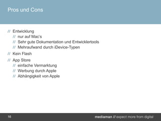 Pros und ConsEntwicklungnur auf Mac‘sSehr gute Dokumentation und EntwicklertoolsMehraufwand durch iDevice-TypenKein FlashApp Storeeinfache VermarktungWerbung durch AppleAbhängigkeit von Apple16