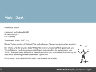 Vielen Dank.Maximilian Braunmediamantechnology GmbHRömerpassage 1 55116 Mainz Telefon +49 6131 – 2120 316Dieser Vortrag wurde mit Michael Pötz und Johannes Plag vorbereitet und vorgetragen.Die Inhalte und die Struktur dieser Präsentation sind urheberrechtlich geschützt. Die Vervielfältigung von Informationen oder Daten, insbesondere die Verwendung von Texten, Textteilen oder Bildmaterial, bedarf der vorherigen schriftlichen Zustimmung der mediamantechnology GmbH oder deren Eigentümer.© mediamantechnology GmbH, Mainz. Alle Rechte vorbehalten.  37
