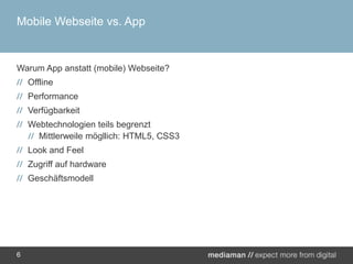 Mobile Webseite vs. AppWarum App anstatt (mobile) Webseite?OfflinePerformanceVerfügbarkeitWebtechnologien teils begrenztMittlerweile mögllich: HTML5, CSS3Look andFeelZugriff auf hardwareGeschäftsmodell6