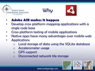 Why
•   Adobe AIR makes it happen
•   Develop cross platform mapping applications with a
    single code base
•   Cross platform testing of mobile applications
•   Native apps have many advantages over mobile web
•   Applications
      o Local storage of data using the SQLite database
      o Accelerometer usage
      o GPS support
      o Disconnected network tile storage
 