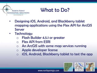 What to Do?
•   Designing iOS, Android, and Blackberry tablet
    mapping applications using the Flex API for ArcGIS
    Server
•   Technology:
     o Flash Builder 4.5.1 or greater
     o Flex API from ESRI
     o An ArcGIS with some map services running
     o Apple developer license
     o iOS, Android, Blackberry tablet to test the app
 