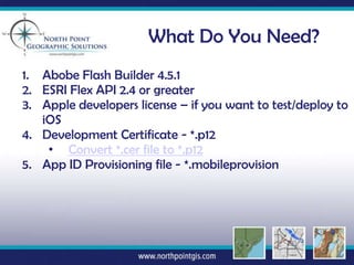 What Do You Need?
1. Abobe Flash Builder 4.5.1
2. ESRI Flex API 2.4 or greater
3. Apple developers license – if you want to test/deploy to
   iOS
4. Development Certificate - *.p12
    • Convert *.cer file to *.p12
5. App ID Provisioning file - *.mobileprovision
 
