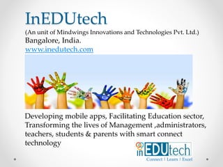 Developing mobile apps, Facilitating Education sector,
Transforming the lives of Management ,administrators,
teachers, students & parents with smart connect
technology
InEDUtech
(An unit of Mindwings Innovations and Technologies Pvt. Ltd.)
Bangalore, India.
www.inedutech.com
Connect | Learn | Excel
 