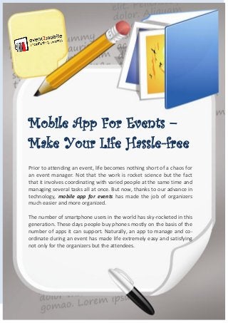 Mobile App For Events –
Make Your Life Hassle-free
Prior to attending an event, life becomes nothing short of a chaos for
an event manager. Not that the work is rocket science but the fact
that it involves coordinating with varied people at the same time and
managing several tasks all at once. But now, thanks to our advance in
technology, mobile app for events has made the job of organizers
much easier and more organized.
The number of smartphone users in the world has sky-rocketed in this
generation. These days people buy phones mostly on the basis of the
number of apps it can support. Naturally, an app to manage and co-
ordinate during an event has made life extremely easy and satisfying
not only for the organizers but the attendees.
 