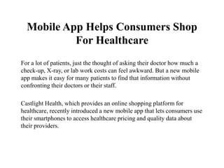 Mobile App Helps Consumers Shop
           For Healthcare
For a lot of patients, just the thought of asking their doctor how much a
check-up, X-ray, or lab work costs can feel awkward. But a new mobile
app makes it easy for many patients to find that information without
confronting their doctors or their staff.

Castlight Health, which provides an online shopping platform for
healthcare, recently introduced a new mobile app that lets consumers use
their smartphones to access healthcare pricing and quality data about
their providers.
 