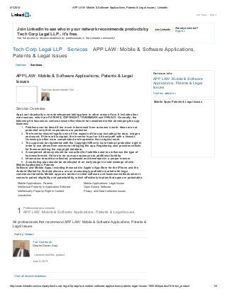 4/1/2014 APP LAW: Mobile & Software Applications, Patents & Legal Issues | LinkedIn
http://www.linkedin.com/company/tech-corp-legal-llp/app-law-mobile-software-applications-patents-legal-issues-1000204/product?trk=biz_product 1/2
Join LinkedIn Already a member?
Sign in »
Overview Services
Join LinkedIn to see who in your network recommends products by
Tech Corp Legal LLP... it's free.
Get full access to recommendations by professionals in the LinkedIn community!
Tech Corp Legal LLP Services APP LAW: Mobile & Software Applications,
Patents & Legal Issues
Join Today · Sign In
Mobile Applications: Patents Mobile Applications: Legal Issues
Intellectual Property in Application Software Open Source Software
Intellectually Property Right in Content Privacy and Data Collection Issues
Jurisdiction
APP LAW: Mobile & Software Applications, Patents & Legal
Issues
1 person recommends this
Service Overview
App Law is basically a new development taking place in other areas of law. It includes four
main sectors, which are PATENTS, COPYRIGHT, TRADEMARK and PRIVACY. Generally, the
following list focuses on common issues that should be considered while developing the app
business:
1. Problems can be faced if too much is borrowed from someone’s work. Ideas are not
protected only their expressions are protected.
2. The inventor should legally own all the aspects of the app including the story, images
and sound. If the work is copied, the inventor is put on a direct path with a lawsuit.
Licensing is often more complicated and expensive than original work.
3. The app must be registered with the Copyright Office to have federal protection right in
order to sue others from someone infringing the app. Registering also provides notices
for those searching the copyright database.
4. A competent attorney should be consulted for liabilities and tax influence the type of
business formed. Failure to do so may expose you to additional liability.
5. Information should be collected, processed and developed in a proper manner.
6. A marketing plan should be developed at an early stage to avoid wastage of time.
Mobile Applications: Patents
Software and Mobile Apps, including those sold in Apple’s App Store for the iPhone and the
Android Market for Android phones, are an increasingly profitable market with huge
commercial benefits. Mobile apps are similar to other software and business methods when it
comes to patent eligibility and patentability, which effectively implies that apps are patentable.
Get more info:
APP LAW: Mobile & Software
Applications, Patents & Legal
Issues
Visit our website »
Mobile Apps: Patents & Legal Issues
1
Sort by: Newest
Professional recommends
APP LAW: Mobile & Software Applications, Patents & Legal Issues
All professionals that recommend APP LAW: Mobile & Software Applications, Patents &
Legal Issues
View all recommendations
June 5, 2013
Tod Sedbrook,
Greater Denver Area
I recommend this product
 