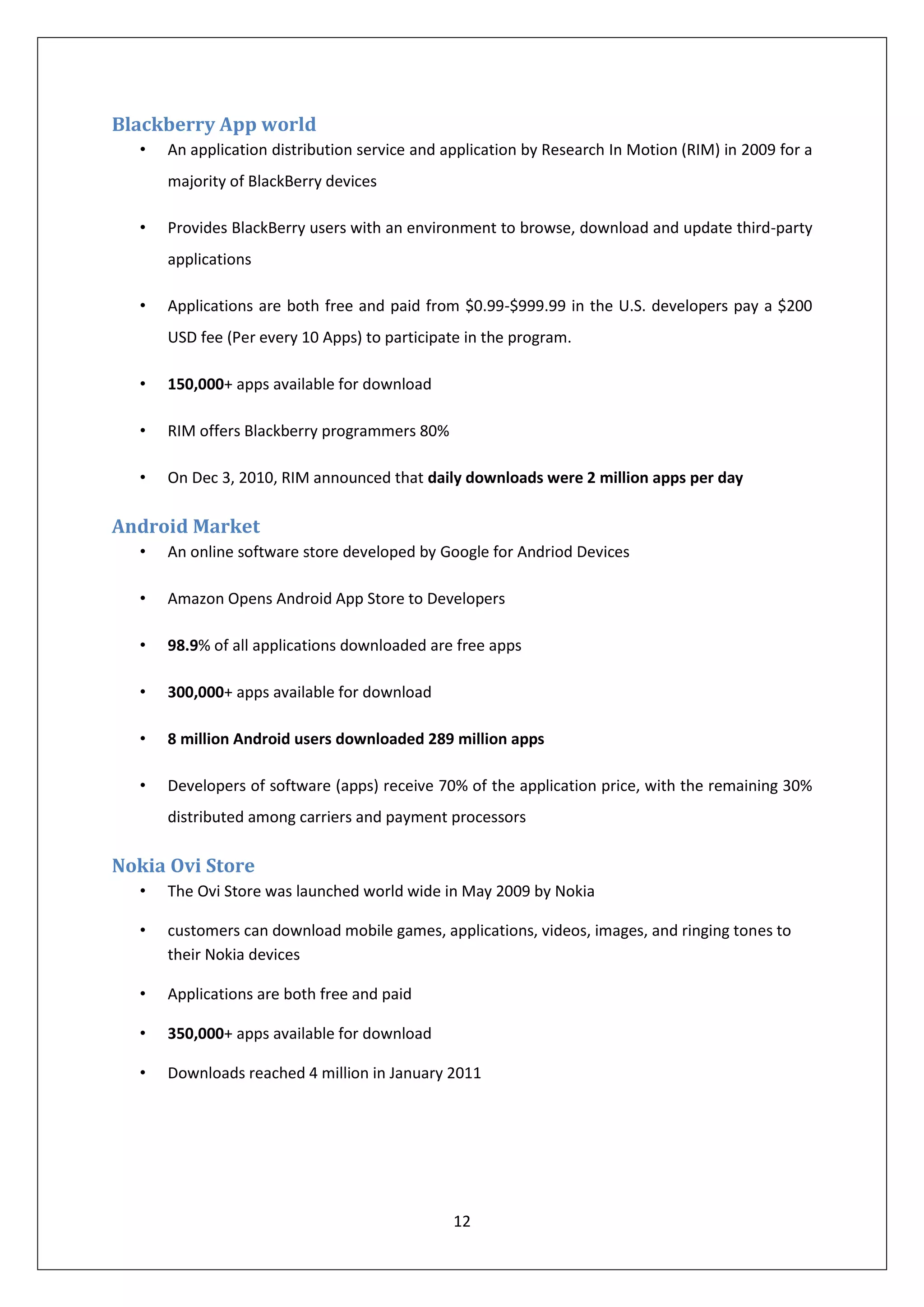 Blackberry App world
  •   An application distribution service and application by Research In Motion (RIM) in 2009 for a
      majority of BlackBerry devices

  •   Provides BlackBerry users with an environment to browse, download and update third-party
      applications

  •   Applications are both free and paid from $0.99-$999.99 in the U.S. developers pay a $200
      USD fee (Per every 10 Apps) to participate in the program.

  •   150,000+ apps available for download

  •   RIM offers Blackberry programmers 80%

  •   On Dec 3, 2010, RIM announced that daily downloads were 2 million apps per day

Android Market
  •   An online software store developed by Google for Andriod Devices

  •   Amazon Opens Android App Store to Developers

  •   98.9% of all applications downloaded are free apps

  •   300,000+ apps available for download

  •   8 million Android users downloaded 289 million apps

  •   Developers of software (apps) receive 70% of the application price, with the remaining 30%
      distributed among carriers and payment processors

Nokia Ovi Store
  •   The Ovi Store was launched world wide in May 2009 by Nokia

  •   customers can download mobile games, applications, videos, images, and ringing tones to
      their Nokia devices

  •   Applications are both free and paid

  •   350,000+ apps available for download

  •   Downloads reached 4 million in January 2011




                                               12
 