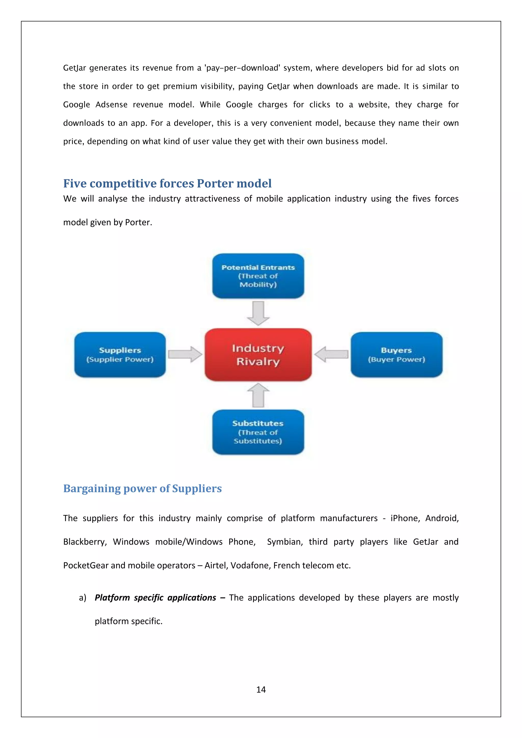 Five competitive forces Porter model
We will analyse the industry attractiveness of mobile application industry using the fives forces

model given by Porter.




Bargaining power of Suppliers

The suppliers for this industry mainly comprise of platform manufacturers - iPhone, Android,

Blackberry, Windows mobile/Windows Phone,           Symbian, third party players like GetJar and

PocketGear and mobile operators – Airtel, Vodafone, French telecom etc.


   a) Platform specific applications – The applications developed by these players are mostly

       platform specific.




                                               14
 