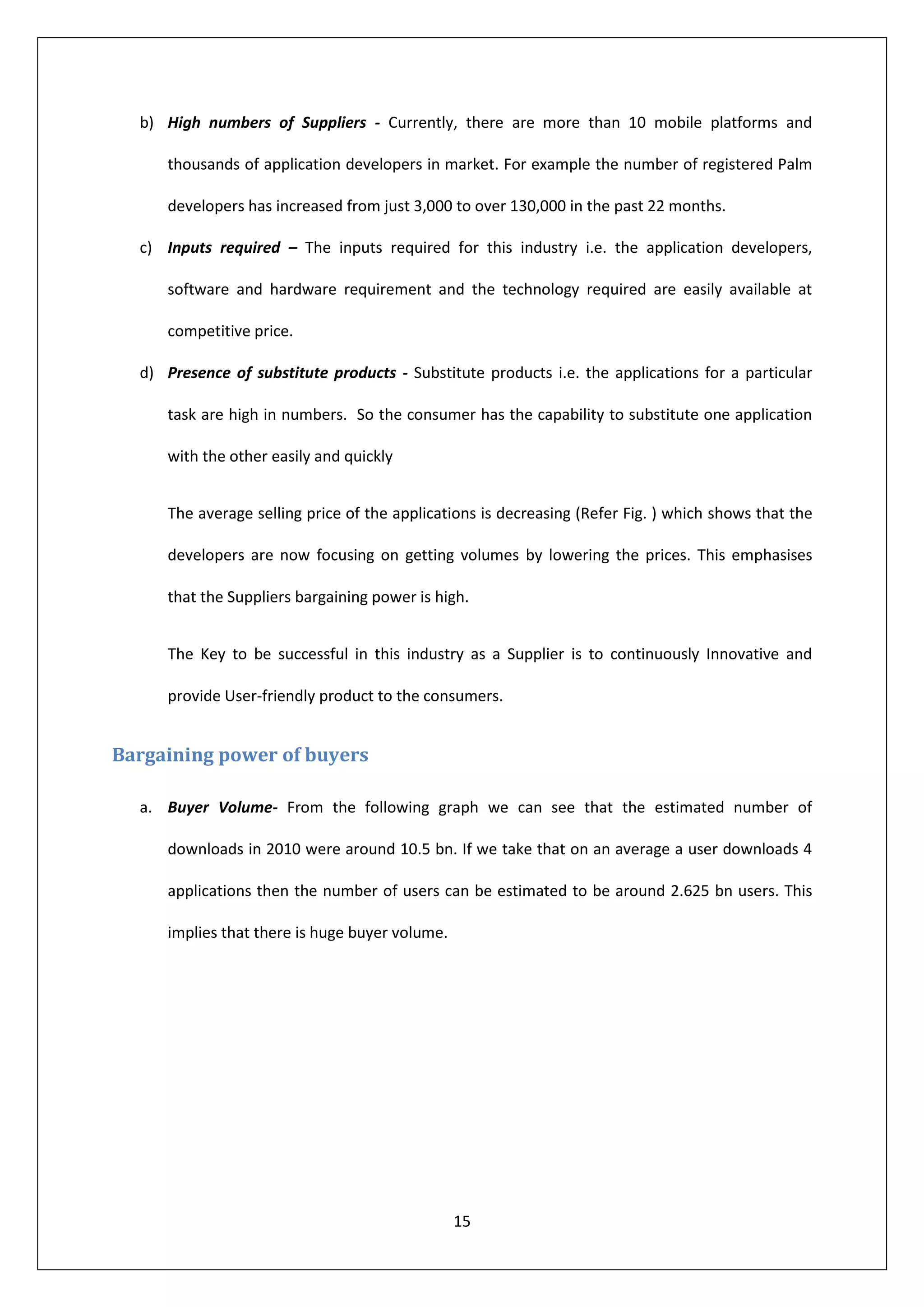 b) High numbers of Suppliers - Currently, there are more than 10 mobile platforms and

     thousands of application developers in market. For example the number of registered Palm

     developers has increased from just 3,000 to over 130,000 in the past 22 months.

  c) Inputs required – The inputs required for this industry i.e. the application developers,

     software and hardware requirement and the technology required are easily available at

     competitive price.

  d) Presence of substitute products - Substitute products i.e. the applications for a particular

     task are high in numbers. So the consumer has the capability to substitute one application

     with the other easily and quickly


     The average selling price of the applications is decreasing (Refer Fig. ) which shows that the

     developers are now focusing on getting volumes by lowering the prices. This emphasises

     that the Suppliers bargaining power is high.


     The Key to be successful in this industry as a Supplier is to continuously Innovative and

     provide User-friendly product to the consumers.


Bargaining power of buyers

  a. Buyer Volume- From the following graph we can see that the estimated number of

     downloads in 2010 were around 10.5 bn. If we take that on an average a user downloads 4

     applications then the number of users can be estimated to be around 2.625 bn users. This

     implies that there is huge buyer volume.




                                                15
 