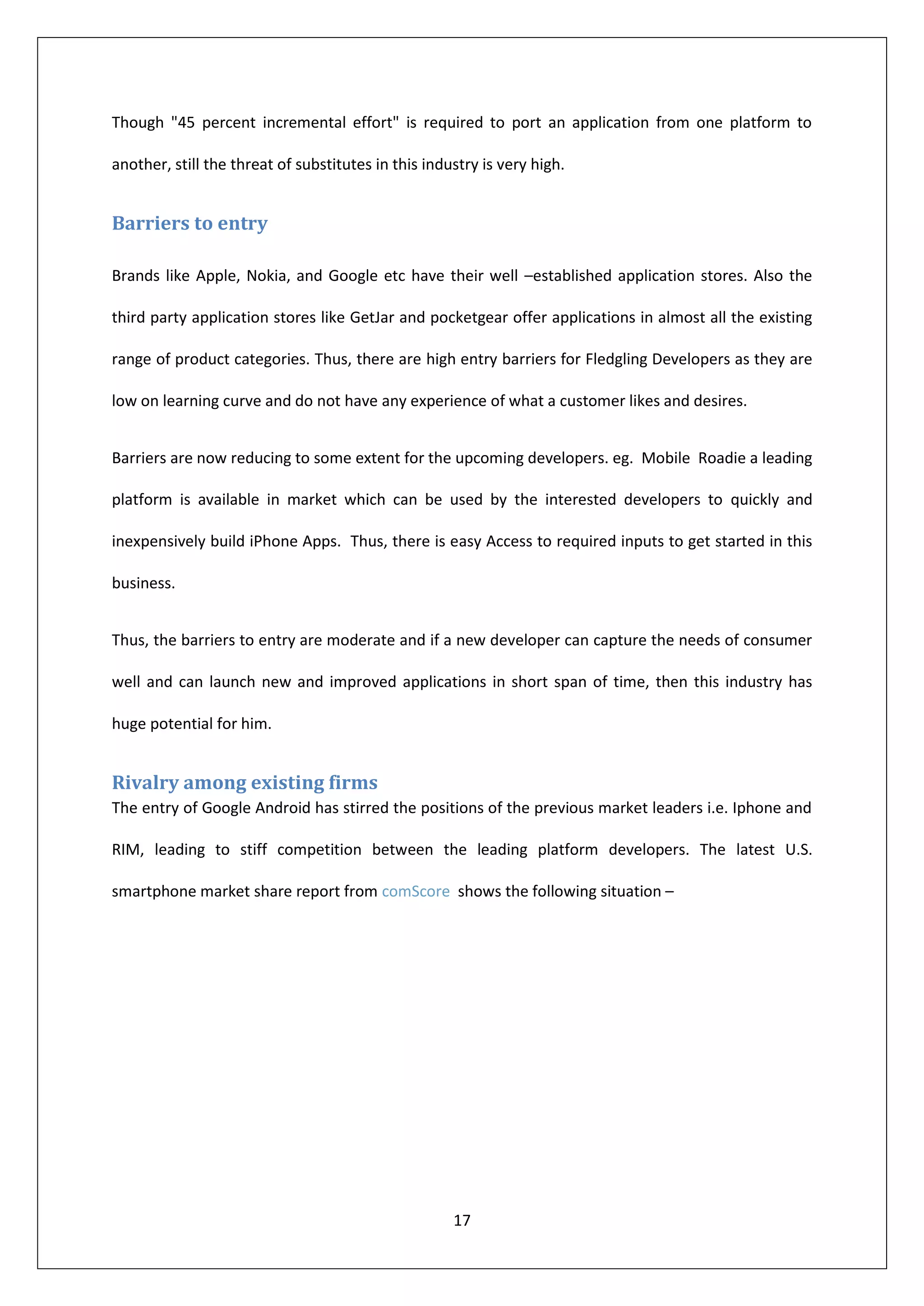 Though "45 percent incremental effort" is required to port an application from one platform to

another, still the threat of substitutes in this industry is very high.


Barriers to entry

Brands like Apple, Nokia, and Google etc have their well –established application stores. Also the

third party application stores like GetJar and pocketgear offer applications in almost all the existing

range of product categories. Thus, there are high entry barriers for Fledgling Developers as they are

low on learning curve and do not have any experience of what a customer likes and desires.


Barriers are now reducing to some extent for the upcoming developers. eg. Mobile Roadie a leading

platform is available in market which can be used by the interested developers to quickly and

inexpensively build iPhone Apps. Thus, there is easy Access to required inputs to get started in this

business.


Thus, the barriers to entry are moderate and if a new developer can capture the needs of consumer

well and can launch new and improved applications in short span of time, then this industry has

huge potential for him.


Rivalry among existing firms
The entry of Google Android has stirred the positions of the previous market leaders i.e. Iphone and

RIM, leading to stiff competition between the leading platform developers. The latest U.S.

smartphone market share report from comScore shows the following situation –




                                                     17
 