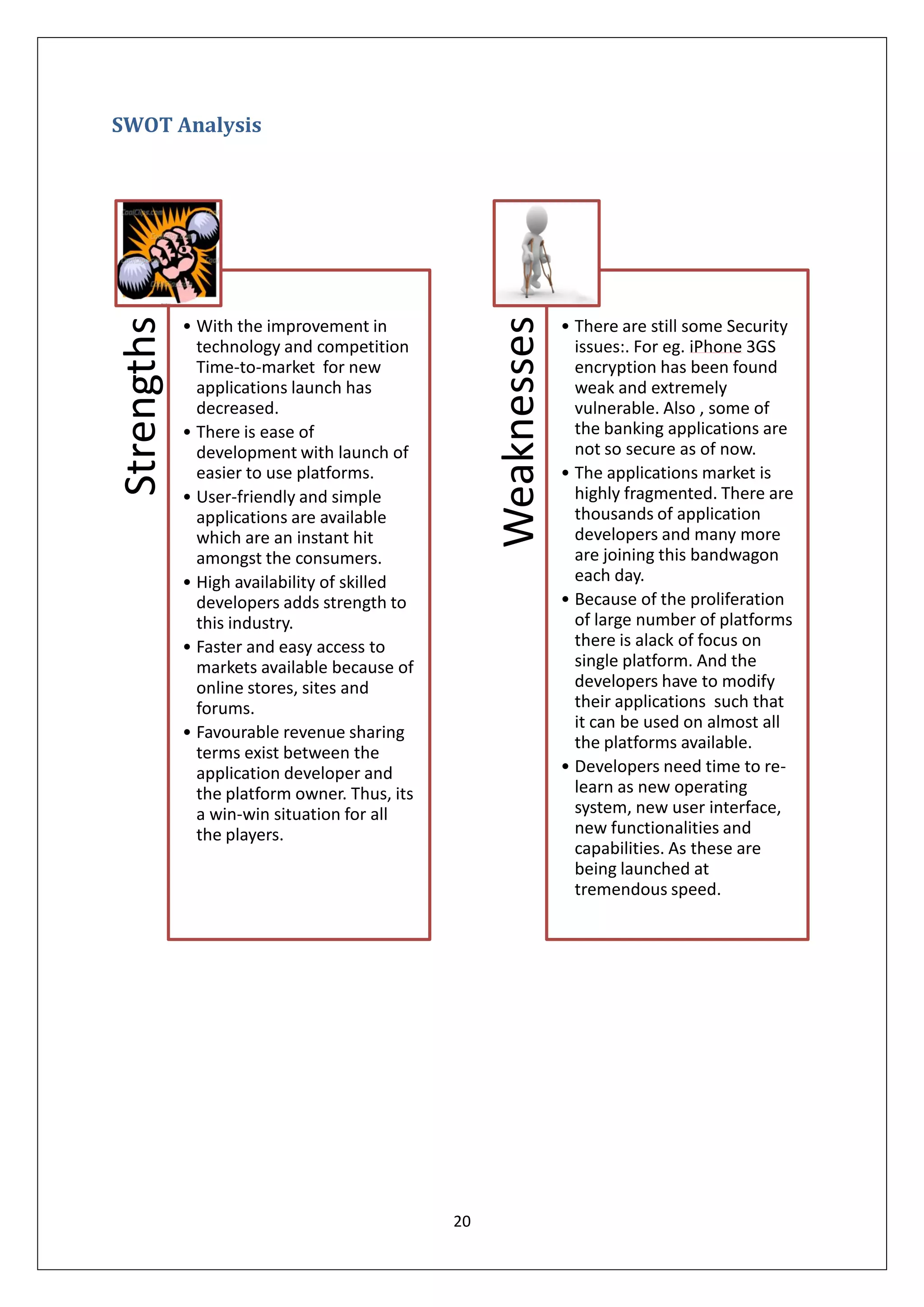 SWOT Analysis




                                                   Weaknesses
Strengths


            • With the improvement in                           • There are still some Security
              technology and competition                          issues:. For eg. iPhone 3GS
              Time-to-market for new                              encryption has been found
              applications launch has                             weak and extremely
              decreased.                                          vulnerable. Also , some of
            • There is ease of                                    the banking applications are
              development with launch of                          not so secure as of now.
              easier to use platforms.                          • The applications market is
            • User-friendly and simple                            highly fragmented. There are
              applications are available                          thousands of application
              which are an instant hit                            developers and many more
              amongst the consumers.                              are joining this bandwagon
            • High availability of skilled                        each day.
              developers adds strength to                       • Because of the proliferation
              this industry.                                      of large number of platforms
            • Faster and easy access to                           there is alack of focus on
              markets available because of                        single platform. And the
              online stores, sites and                            developers have to modify
              forums.                                             their applications such that
                                                                  it can be used on almost all
            • Favourable revenue sharing
                                                                  the platforms available.
              terms exist between the
              application developer and                         • Developers need time to re-
              the platform owner. Thus, its                       learn as new operating
              a win-win situation for all                         system, new user interface,
              the players.                                        new functionalities and
                                                                  capabilities. As these are
                                                                  being launched at
                                                                  tremendous speed.




                                              20
 