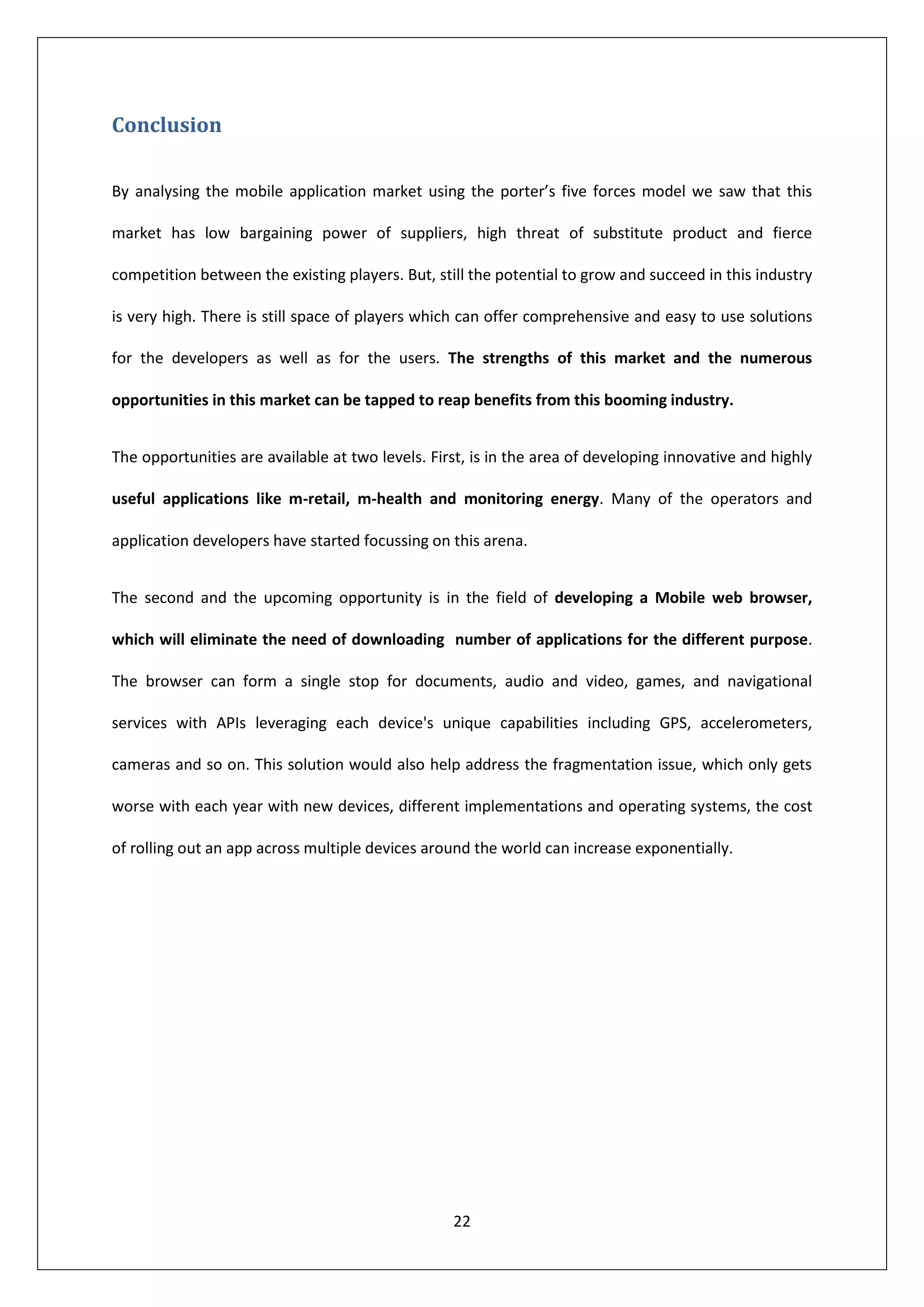 Conclusion

By analysing the mobile application market using the porter’s five forces model we saw that this

market has low bargaining power of suppliers, high threat of substitute product and fierce

competition between the existing players. But, still the potential to grow and succeed in this industry

is very high. There is still space of players which can offer comprehensive and easy to use solutions

for the developers as well as for the users. The strengths of this market and the numerous

opportunities in this market can be tapped to reap benefits from this booming industry.


The opportunities are available at two levels. First, is in the area of developing innovative and highly

useful applications like m-retail, m-health and monitoring energy. Many of the operators and

application developers have started focussing on this arena.


The second and the upcoming opportunity is in the field of developing a Mobile web browser,

which will eliminate the need of downloading number of applications for the different purpose.

The browser can form a single stop for documents, audio and video, games, and navigational

services with APIs leveraging each device's unique capabilities including GPS, accelerometers,

cameras and so on. This solution would also help address the fragmentation issue, which only gets

worse with each year with new devices, different implementations and operating systems, the cost

of rolling out an app across multiple devices around the world can increase exponentially.




                                                  22
 