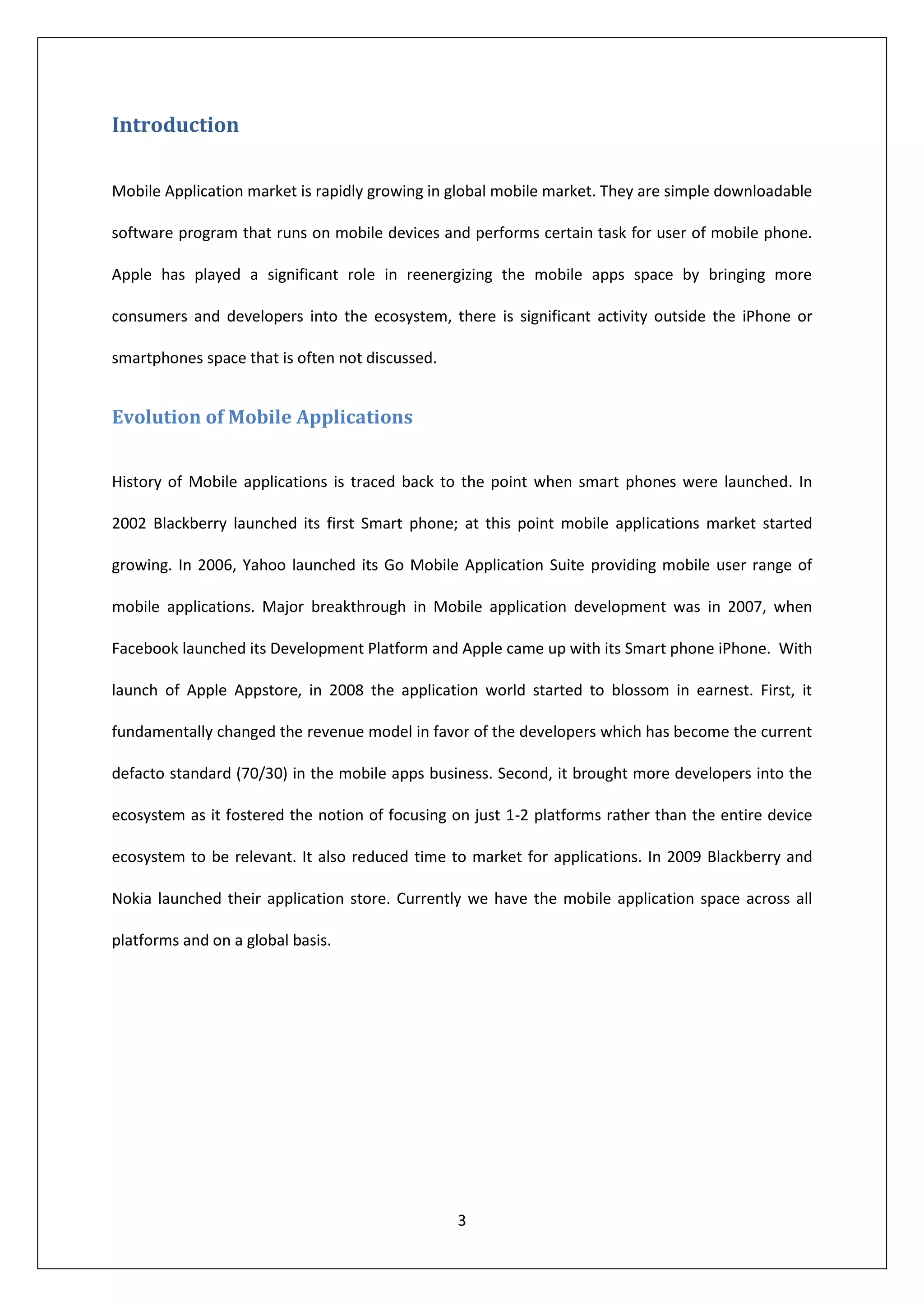 Introduction

Mobile Application market is rapidly growing in global mobile market. They are simple downloadable

software program that runs on mobile devices and performs certain task for user of mobile phone.

Apple has played a significant role in reenergizing the mobile apps space by bringing more

consumers and developers into the ecosystem, there is significant activity outside the iPhone or

smartphones space that is often not discussed.


Evolution of Mobile Applications


History of Mobile applications is traced back to the point when smart phones were launched. In

2002 Blackberry launched its first Smart phone; at this point mobile applications market started

growing. In 2006, Yahoo launched its Go Mobile Application Suite providing mobile user range of

mobile applications. Major breakthrough in Mobile application development was in 2007, when

Facebook launched its Development Platform and Apple came up with its Smart phone iPhone. With

launch of Apple Appstore, in 2008 the application world started to blossom in earnest. First, it

fundamentally changed the revenue model in favor of the developers which has become the current

defacto standard (70/30) in the mobile apps business. Second, it brought more developers into the

ecosystem as it fostered the notion of focusing on just 1-2 platforms rather than the entire device

ecosystem to be relevant. It also reduced time to market for applications. In 2009 Blackberry and

Nokia launched their application store. Currently we have the mobile application space across all

platforms and on a global basis.




                                                 3
 