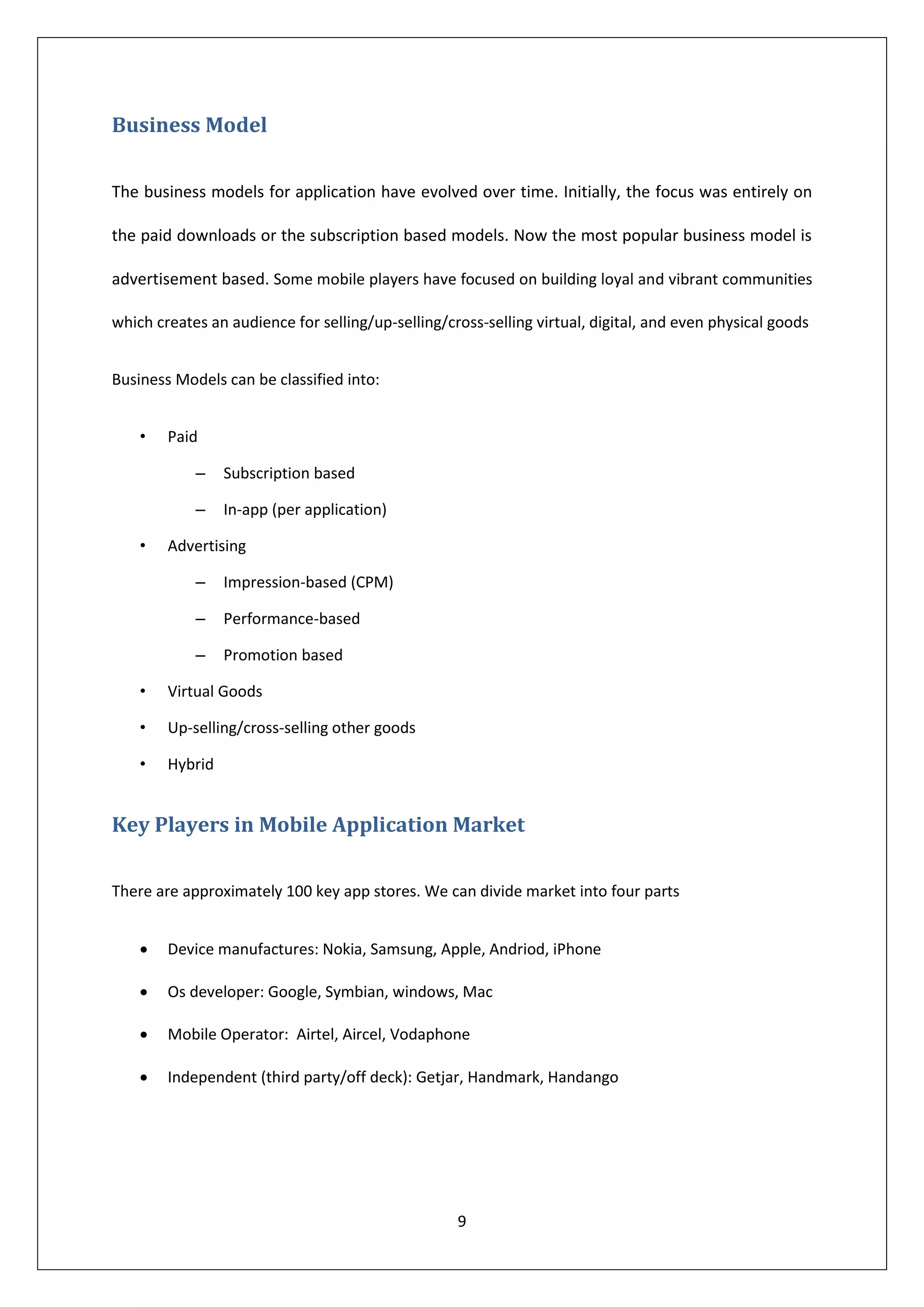Business Model

The business models for application have evolved over time. Initially, the focus was entirely on

the paid downloads or the subscription based models. Now the most popular business model is

advertisement based. Some mobile players have focused on building loyal and vibrant communities

which creates an audience for selling/up-selling/cross-selling virtual, digital, and even physical goods


Business Models can be classified into:


    •   Paid

            –    Subscription based

            –    In-app (per application)

    •   Advertising

            –    Impression-based (CPM)

            –    Performance-based

            –    Promotion based

    •   Virtual Goods

    •   Up-selling/cross-selling other goods

    •   Hybrid


Key Players in Mobile Application Market

There are approximately 100 key app stores. We can divide market into four parts


       Device manufactures: Nokia, Samsung, Apple, Andriod, iPhone

       Os developer: Google, Symbian, windows, Mac

       Mobile Operator: Airtel, Aircel, Vodaphone

       Independent (third party/off deck): Getjar, Handmark, Handango




                                                   9
 