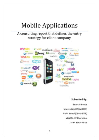 Mobile Applications
A consulting report that defines the entry
      strategy for client company




                                     Submitted By:
                                      Team: E-Bonds
                              Shweta Jain (09BM8031)
                             Nidhi Bansal (09BM8028)
                                VGSOM, IIT Kharagpur
                                    MBA Batch 09-11


                    1
 