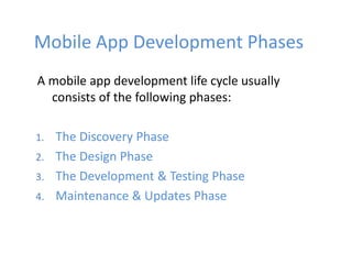 Mobile App Development Phases
A mobile app development life cycle usually
consists of the following phases:
1. The Discovery Phase
2. The Design Phase
3. The Development & Testing Phase
4. Maintenance & Updates Phase
 