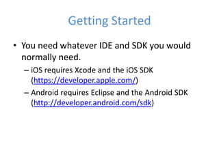 Getting Started
• You need whatever IDE and SDK you would
normally need.
– iOS requires Xcode and the iOS SDK
(https://developer.apple.com/)
– Android requires Eclipse and the Android SDK
(http://developer.android.com/sdk)
 