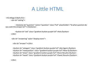 A Little HTML
<h1>Magic 8 Ball</h1>
<div id="asking">
<textarea id="question" name="question" class="full" placeholder="To what question do
you seek the answer to?"></textarea>
<button id="ask" class="gradient-button purple full">Ask</button>
</div>
<div id="answering" style="display:none">
<div id="answer"></div>
<button id="askagain" class="gradient-button purple full">Ask Again</button>
<button id="newquestion" class="gradient-button purple full">New Q</button>
<button id="share" class="gradient-button purple full">Share Results</button>
<button id="tweet" class="gradient-button purple full">Tweet Results</button>
</div>
 