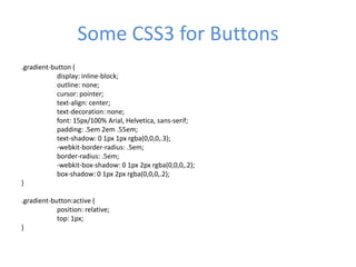 Some CSS3 for Buttons
.gradient-button {
display: inline-block;
outline: none;
cursor: pointer;
text-align: center;
text-decoration: none;
font: 15px/100% Arial, Helvetica, sans-serif;
padding: .5em 2em .55em;
text-shadow: 0 1px 1px rgba(0,0,0,.3);
-webkit-border-radius: .5em;
border-radius: .5em;
-webkit-box-shadow: 0 1px 2px rgba(0,0,0,.2);
box-shadow: 0 1px 2px rgba(0,0,0,.2);
}
.gradient-button:active {
position: relative;
top: 1px;
}
 