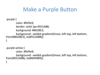 Make a Purple Button
.purple {
color: #fef4e9;
border: solid 1px #551A8B;
background: #8A2BE2;
background: -webkit-gradient(linear, left top, left bottom,
from(#8A2BE2), to(#551A8B));
}
.purple:active {
color: #fef4e9;
background: -webkit-gradient(linear, left top, left bottom,
from(#551A8B), to(#694489));
}
 