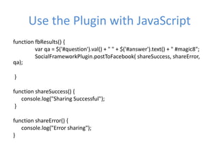 Use the Plugin with JavaScript
function fbResults() {
var qa = $('#question').val() + " " + $('#answer').text() + " #magic8";
SocialFrameworkPlugin.postToFacebook( shareSuccess, shareError,
qa);
}
function shareSuccess() {
console.log("Sharing Successful");
}
function shareError() {
console.log("Error sharing");
}
 