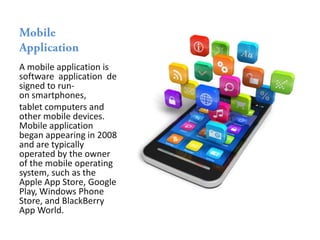 A mobile application is
software application de
signed to run-
on smartphones,
tablet computers and
other mobile devices.
Mobile application
began appearing in 2008
and are typically
operated by the owner
of the mobile operating
system, such as the
Apple App Store, Google
Play, Windows Phone
Store, and BlackBerry
App World.
 