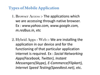 1. Browser Access :- The applications which
we are accessing through native browser.
Ex : www.yahoo.com, www.google.com,
m.redbus.in, etc
2. Hybrid Apps - Web :- We are installing the
application in our device and for the
functioning of that particular application
internet is required. Ex : Social Networking
Apps(Facebook, Twitter), Instant
Messengers(Skype), E-Commerce(Flipkart),
Internet Speed Testing(Speedtest.net), etc.
 