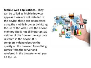 Mobile Web applications.- They
can be called as Mobile browser
apps as these are not installed in
the device. these can be accessed
using the mobile browser by hitting
the url of the web. Here the device
memory size is not all important as
neither of the from or the app data
is stored in the device. It is
completely dependent on the
quality of the browser. Every thing
comes from the server and
rendered in the browser when you
hit the url.
 
