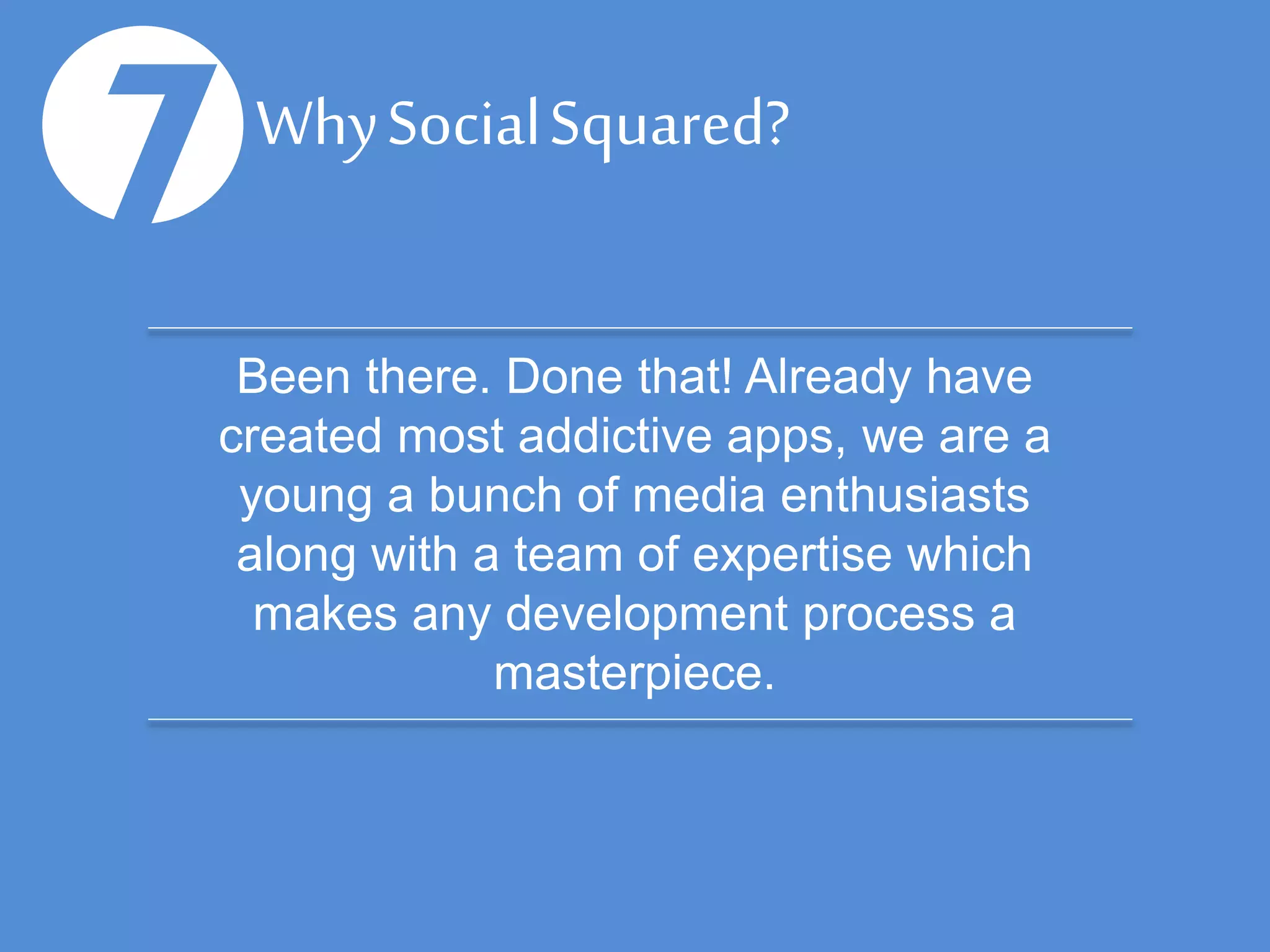 Why Social Squared?
8Been there. Done that! Already have
created most addictive apps, we are a
young a bunch of media enthusiasts
along with a team of expertise which
makes any development process a
masterpiece.
 