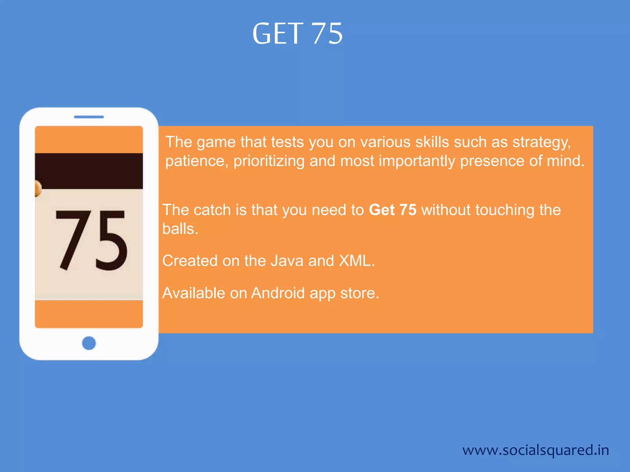 GET 75
The game that tests you on various skills such as strategy,
patience, prioritizing and most importantly presence of mind.
The catch is that you need to Get 75 without touching the
balls.
www.socialsquared.in
Created on the Java and XML.
Available on Android app store.
 