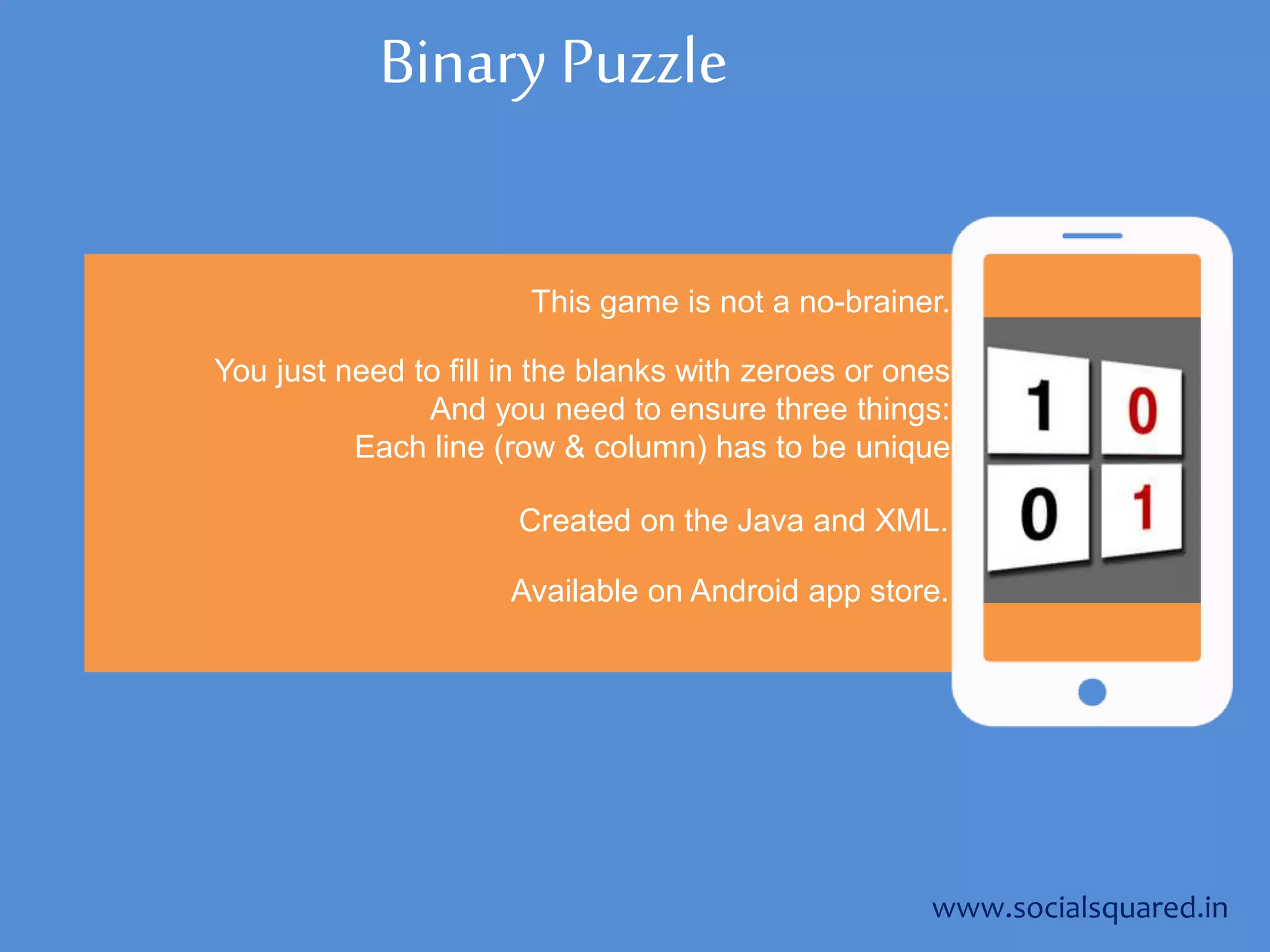 Binary Puzzle
This game is not a no-brainer.
You just need to fill in the blanks with zeroes or ones
And you need to ensure three things:
Each line (row & column) has to be unique
www.socialsquared.in
Created on the Java and XML.
Available on Android app store.
 