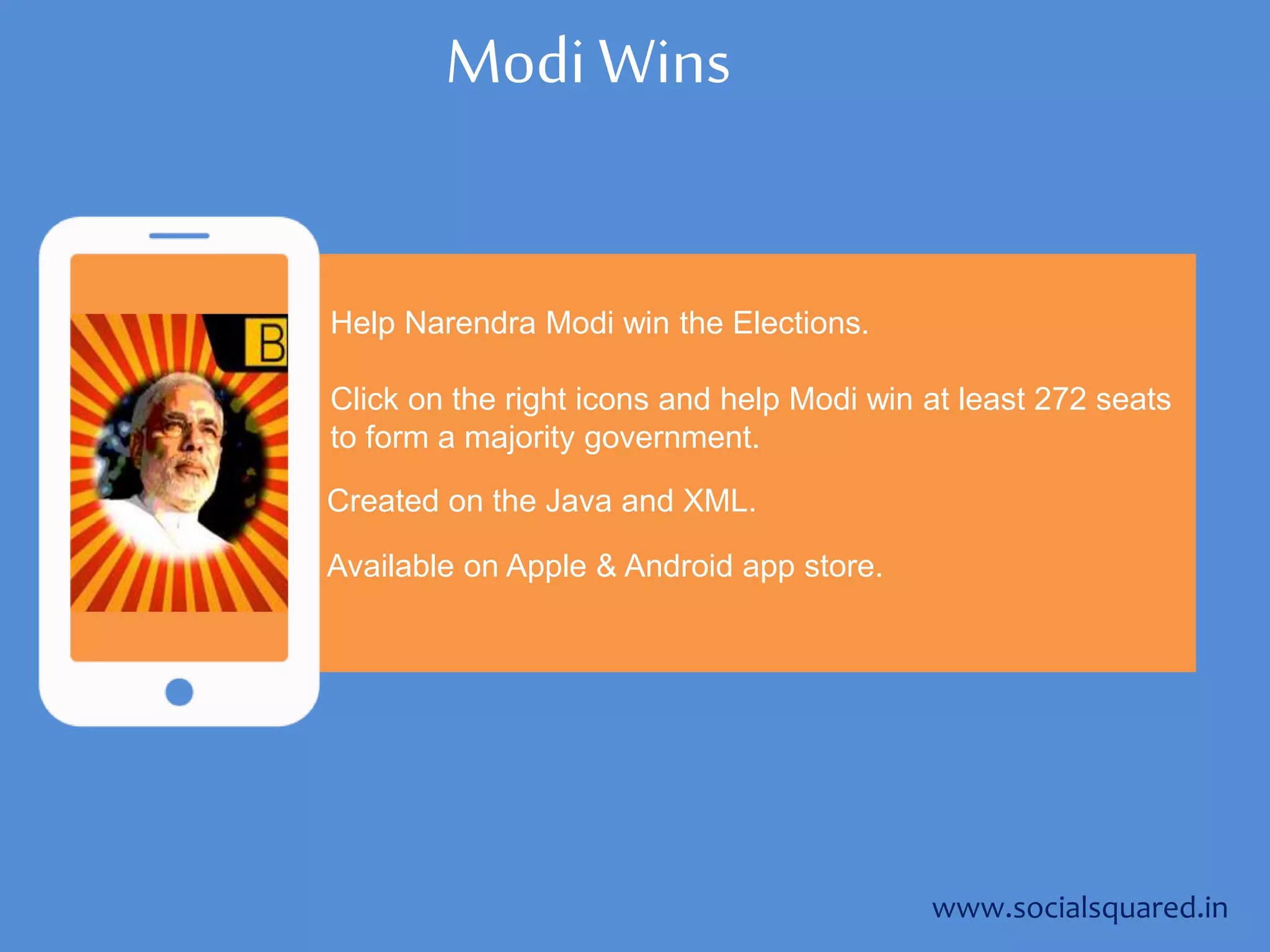 Modi Wins
Help Narendra Modi win the Elections.
Click on the right icons and help Modi win at least 272 seats
to form a majority government.
www.socialsquared.in
Created on the Java and XML.
Available on Apple & Android app store.
 