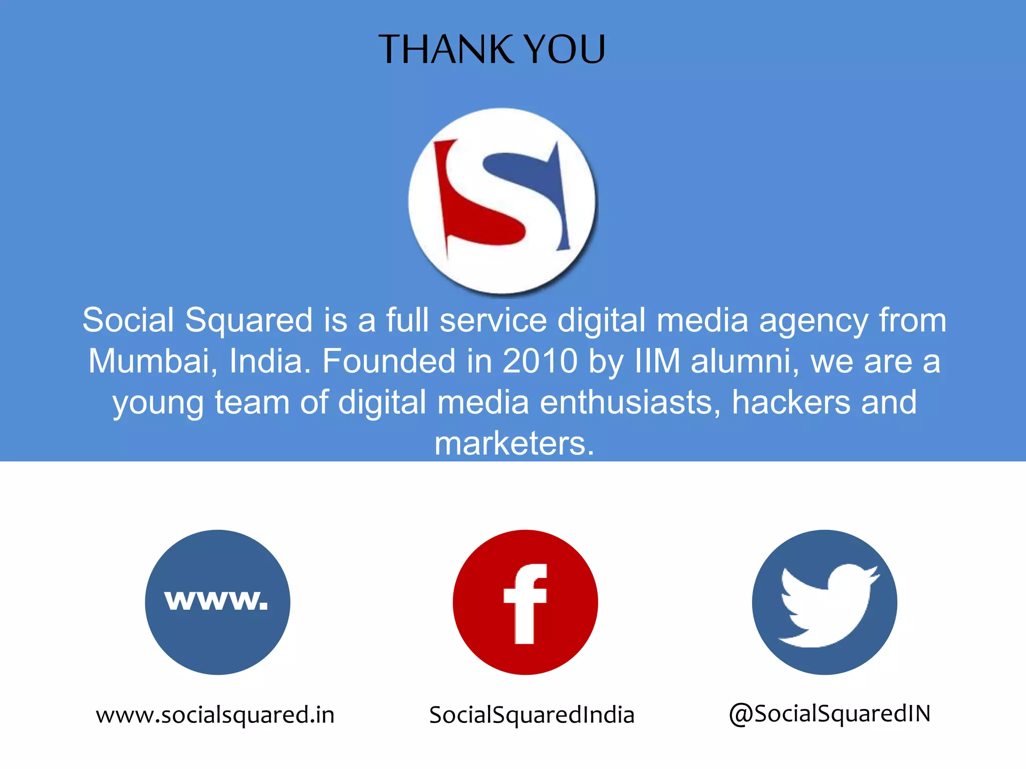 Social Squared is a full service digital media agency from
Mumbai, India. Founded in 2010 by IIM alumni, we are a
young team of digital media enthusiasts, hackers and
marketers.
www.
www.socialsquared.in SocialSquaredIndia @SocialSquaredIN
THANK YOU
 