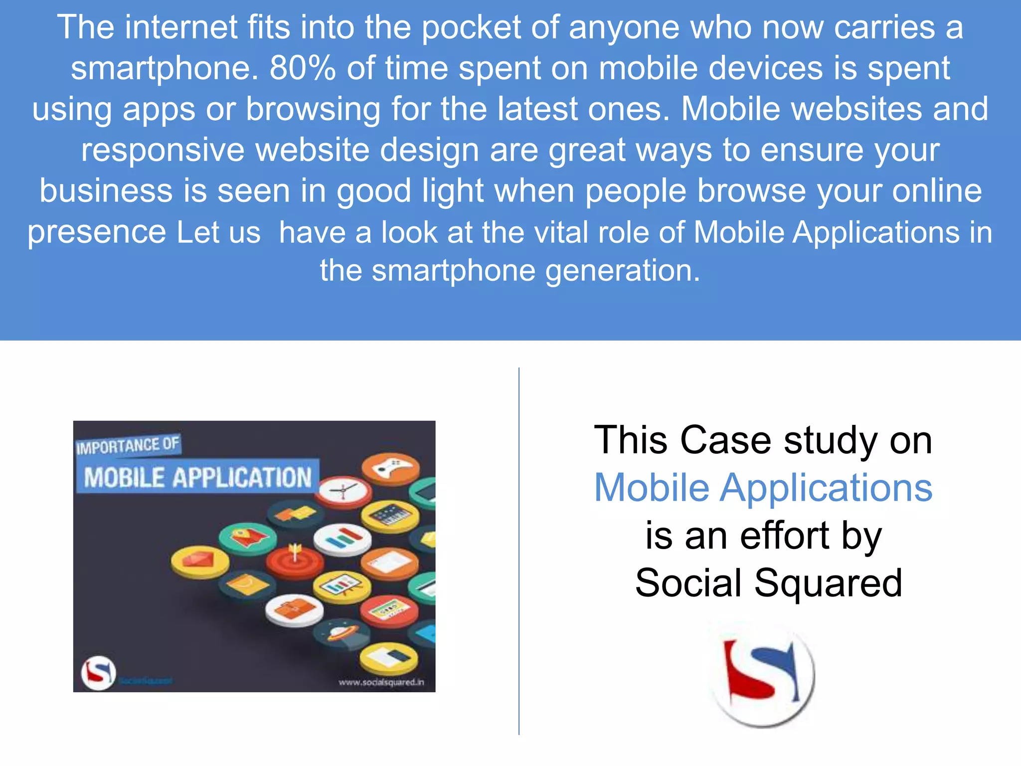 The internet fits into the pocket of anyone who now carries a
smartphone. 80% of time spent on mobile devices is spent
using apps or browsing for the latest ones. Mobile websites and
responsive website design are great ways to ensure your
business is seen in good light when people browse your online
presence Let us have a look at the vital role of Mobile Applications in
the smartphone generation.
This Case study on
Mobile Applications
is an effort by
Social Squared
 