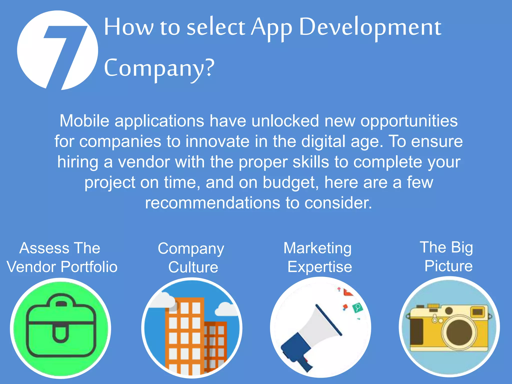 How to select App
Development Company?7
Assess The
Vendor Portfolio
Company
Culture
Marketing
Expertise
The Big
Picture
Mobile applications have unlocked new opportunities
for companies to innovate in the digital age. To ensure
hiring a vendor with the proper skills to complete your
project on time, and on budget, here are a few
recommendations to consider.
 